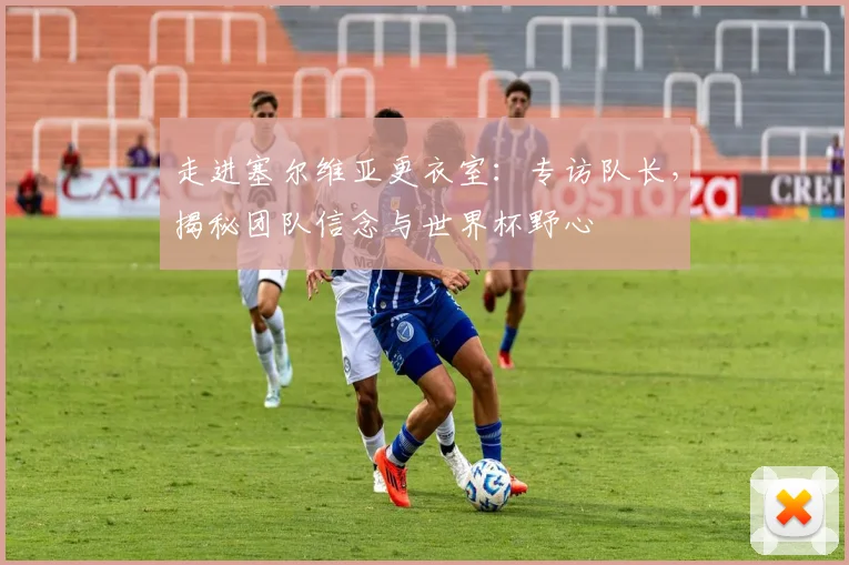 走进塞尔维亚更衣室：专访队长，揭秘团队信念与世界杯野心