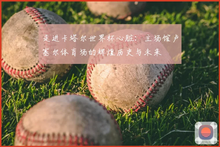 走进卡塔尔世界杯心脏：主场馆卢塞尔体育场的辉煌历史与未来