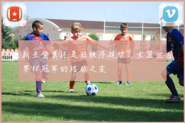 新王登基还是旧秩序延续？女篮世界杯冠军的格局之变