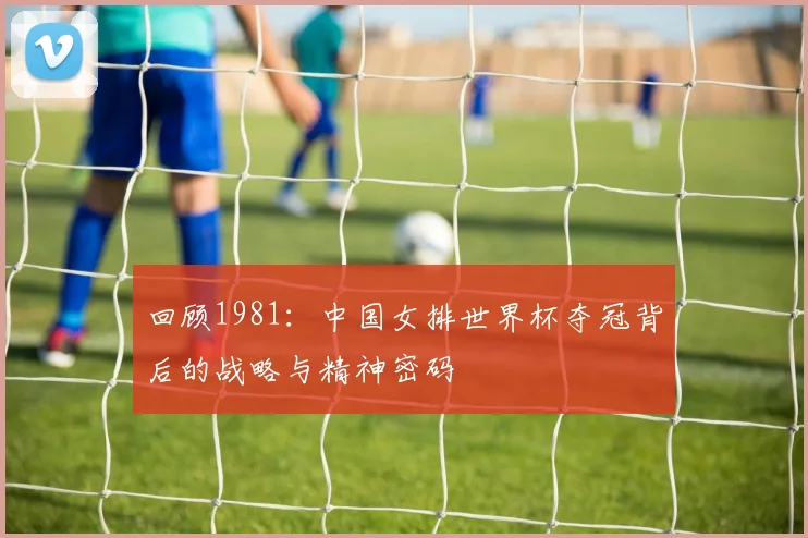 回顾1981:中国女排世界杯夺冠背后的战略与精神密码