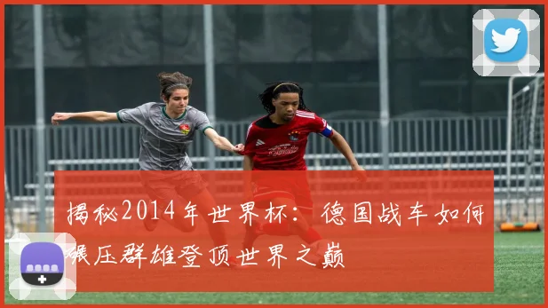 揭秘2014年世界杯：德国战车如何碾压群雄登顶世界之巅