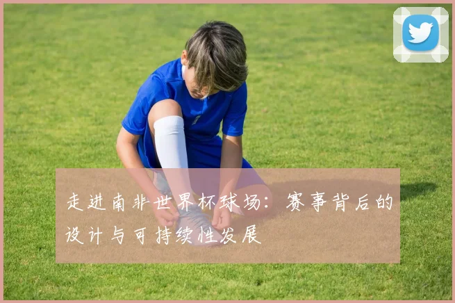 走进南非世界杯球场：赛事背后的设计与可持续性发展