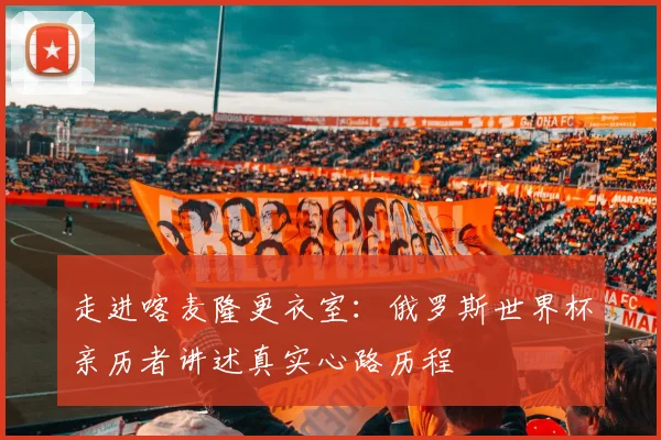 走进喀麦隆更衣室：俄罗斯世界杯亲历者讲述真实心路历程