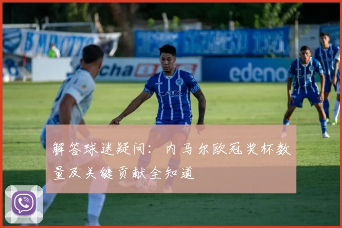 解答球迷疑问：内马尔欧冠奖杯数量及关键贡献全知道