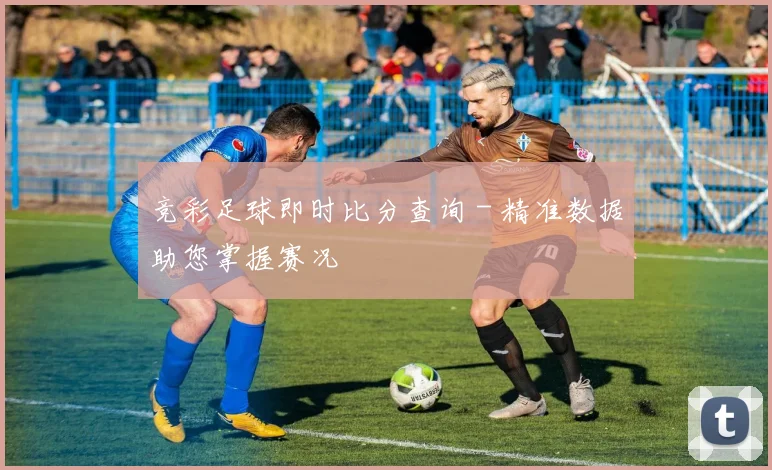 竞彩足球即时比分查询 - 精准数据助您掌握赛况