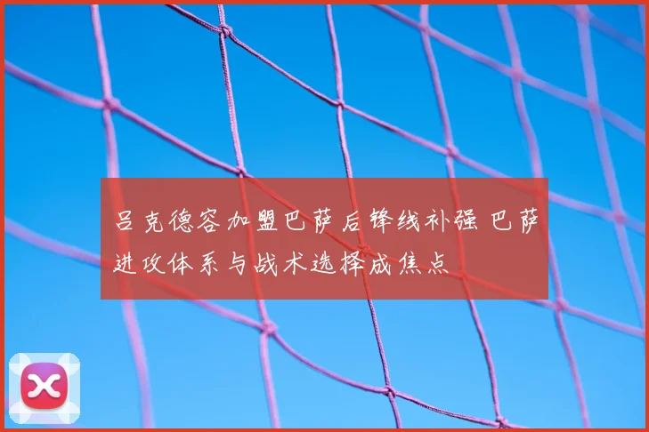 吕克德容加盟巴萨后锋线补强 巴萨进攻体系与战术选择成焦点
