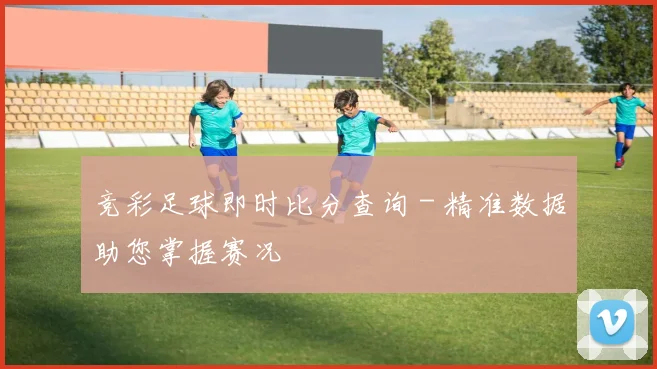 竞彩足球即时比分查询 - 精准数据助您掌握赛况