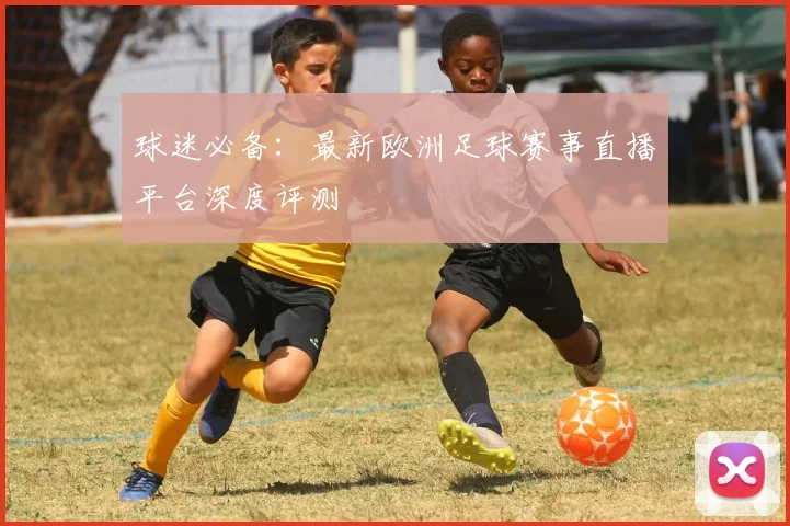 球迷必备：最新欧洲足球赛事直播平台深度评测