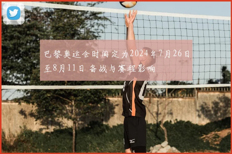 巴黎奥运会时间定为2024年7月26日至8月11日 备战与赛程影响