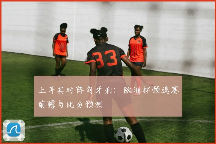 土耳其对阵匈牙利：欧洲杯预选赛前瞻与比分预测